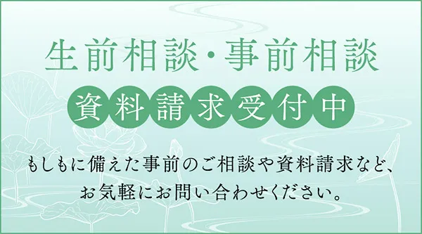 生前相談・事前相談 資料請求受付中 もしもに備えた事前のご相談や資料請求など、お気軽にお問い合わせください。